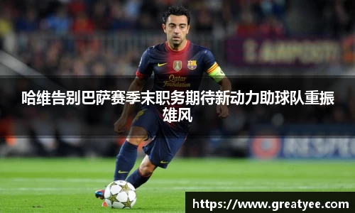 哈维告别巴萨赛季末职务期待新动力助球队重振雄风