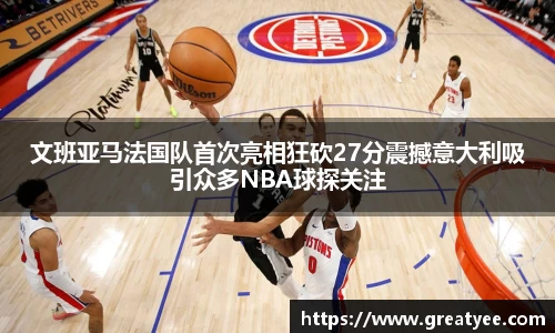 文班亚马法国队首次亮相狂砍27分震撼意大利吸引众多NBA球探关注